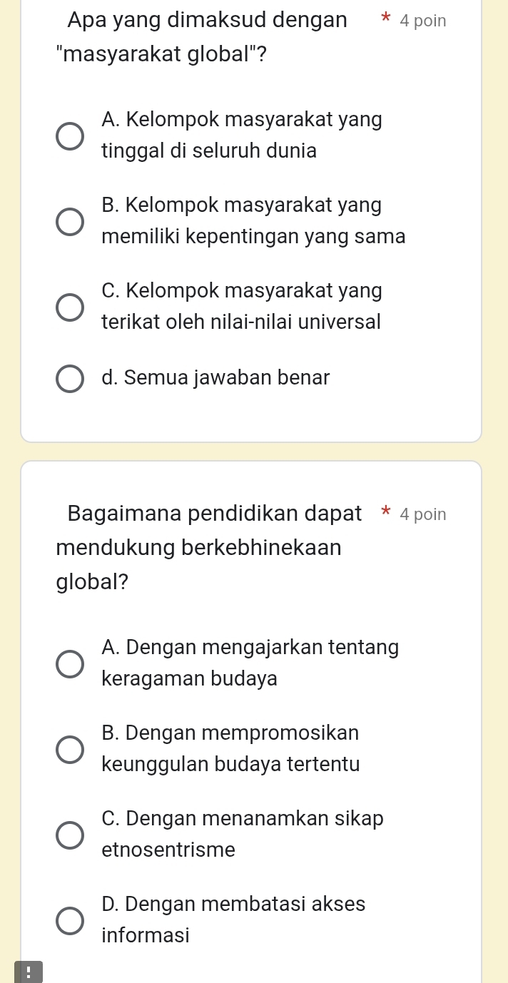 Apa yang dimaksud dengan * 4 poin
"masyarakat global"?
A. Kelompok masyarakat yang
tinggal di seluruh dunia
B. Kelompok masyarakat yang
memiliki kepentingan yang sama
C. Kelompok masyarakat yang
terikat oleh nilai-nilai universal
d. Semua jawaban benar
Bagaimana pendidikan dapat * 4 poin
mendukung berkebhinekaan
global?
A. Dengan mengajarkan tentang
keragaman budaya
B. Dengan mempromosikan
keunggulan budaya tertentu
C. Dengan menanamkan sikap
etnosentrisme
D. Dengan membatasi akses
informasi
!