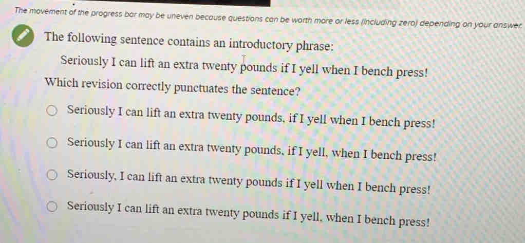 The movement of the progress bar may be uneven because questions can be worth more or less (including zero) depending on your answer.
The following sentence contains an introductory phrase:
Seriously I can lift an extra twenty pounds if I yell when I bench press!
Which revision correctly punctuates the sentence?
Seriously I can lift an extra twenty pounds, if I yell when I bench press!
Seriously I can lift an extra twenty pounds, if I yell, when I bench press!
Seriously, I can lift an extra twenty pounds if I yell when I bench press!
Seriously I can lift an extra twenty pounds if I yell, when I bench press!