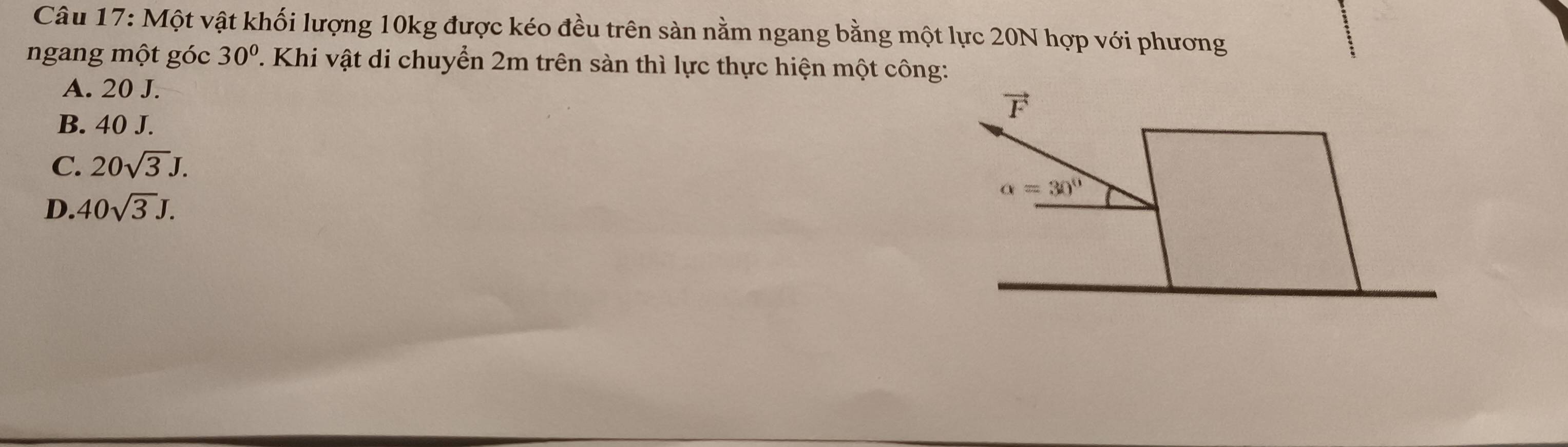 Một vật khối lượng 10kg được kéo đều trên sản nằm ngang bằng một lực 20N hợp với phương
ngang một góc 30°. Khi vật di chuyển 2m trên sàn thì lực thực hiện một công:
A. 20 J.
vector F
B. 40 J.
C. 20sqrt(3)J.
alpha =30°
D. 40sqrt(3)J.