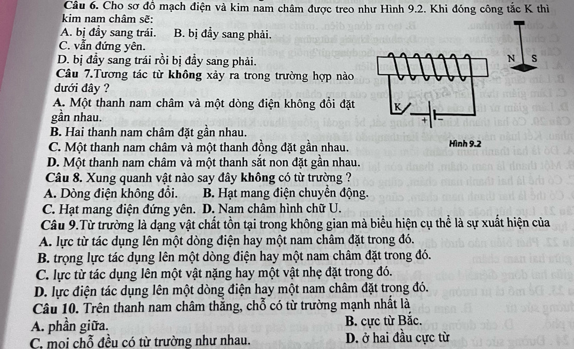 Cho sơ đồ mạch điện và kim nam châm được treo như Hình 9.2. Khi đóng công tắc K thì
kim nam châm sẽ:
A. bị đầy sang trái. B. bị đầy sang phải.
C. vẫn đứng yên.
D. bị đầy sang trái rồi bị đầy sang phải.
Câu 7.Tương tác từ không xảy ra trong trường hợp nào
dưới đây ?
A. Một thanh nam châm và một dòng điện không đổi đặt 
gần nhau.
B. Hai thanh nam châm đặt gân nhau.
C. Một thanh nam châm và một thanh đồng đặt gần nhau.
D. Một thanh nam châm và một thanh sắt non đặt gần nhau.
Câu 8. Xung quanh vật nào say đây không có từ trường ?
A. Dòng điện không đổi. B. Hạt mang điện chuyền động.
C. Hạt mang điện đứng yên. D. Nam châm hình chữ U.
Câu 9.Từ trường là dạng vật chất tồn tại trong không gian mà biểu hiện cụ thể là sự xuất hiện của
A. lực từ tác dụng lên một dòng điện hay một nam châm đặt trong đó.
B. trọng lực tác dụng lên một dòng điện hay một nam châm đặt trong đó.
C. lực từ tác dụng lên một vật nặng hay một vật nhẹ đặt trong đó.
D. lực điện tác dụng lên một dòng điện hay một nam châm đặt trong đó.
Câu 10. Trên thanh nam châm thắng, chỗ có từ trường mạnh nhất là
A. phần giữa.
B. cực từ Bắc.
C. moi chỗ đều có từ trường như nhau. D. ở hai đầu cực từ