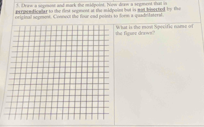 Draw a segment and mark the midpoint. Now draw a segment that is 
perpendicular to the first segment at the midpoint but is not bisected by the 
original segment. Connect the four end points to form a quadrilateral. 
What is the most Specific name of 
the figure drawn?