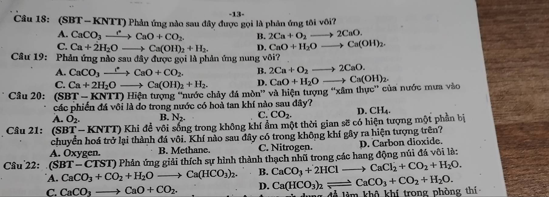 13-
Câu 18: (SBT - KNTT) Phản ứng nào sau đây được gọi là phản ứng tôi vôi?
A. CaCO_3xrightarrow I°CaO+CO_2. 2Ca+O_2to 2CaO.
B.
C. Ca+2H_2Oto Ca(OH)_2+H_2. D. CaO+H_2Oto Ca(OH)_2.
Câu 19: Phản ứng nào sau đây được gọi là phản ứng nung vôi?
A. CaCO_3xrightarrow I°CaO+CO_2. B. 2Ca+O_2to 2CaO.
C. Ca+2H_2Oto Ca(OH)_2+H_2.
D. CaO+H_2Oto Ca(OH)_2.
Câu 20: (SBT- (NTT)H tiện tượng “nước chảy đá mòn” và hiện tượng “xâm thực” của nước mưa vào
các phiến đá vôi là do trong nước có hoà tan khí nào sau đây?
B.
A. O_2. N_2.
C. CO_2.
D. CH_4.
Câu 21: (SBT-KNTT) ô Khi để vôi sống trong không khí ẩm một thời gian sẽ có hiện tượng một phần bị
chuyển hoá trở lại thành đá vôi. Khí nào sau đây có trong không khí gây ra hiện tượng trên?
A. Oxygen. B. Methane. C. Nitrogen. D. Carbon dioxide.
Câu 22:  (SBT - CTST) Phản ứng giải thích sự hình thành thạch nhũ trong các hang động núi đá vôi là:
A. CaCO_3+CO_2+H_2Oto Ca(HCO_3)_2. B. CaCO_3+2HClto CaCl_2+CO_2+H_2O.
D. Ca(HCO_3)_2leftharpoons CaCO_3+CO_2+H_2O.
C. CaCO_3to CaO+CO_2. để  l m khô khí trong phòng thí