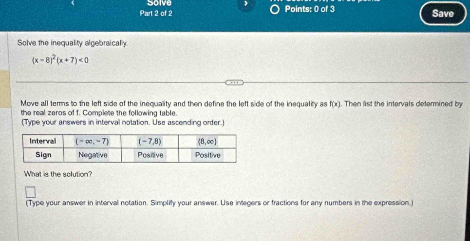 Solve Points: 0 of 3
Part 2 of 2 Save
Solve the inequality algebraically
(x-8)^2(x+7)<0</tex>
Move all terms to the left side of the inequality and then define the left side of the inequality as f(x) , Then list the intervals determined by
the real zeros of f. Complete the following table.
(Type your answers in interval notation. Use ascending order.)
What is the solution?
(Type your answer in interval notation. Simplify your answer. Use integers or fractions for any numbers in the expression.)