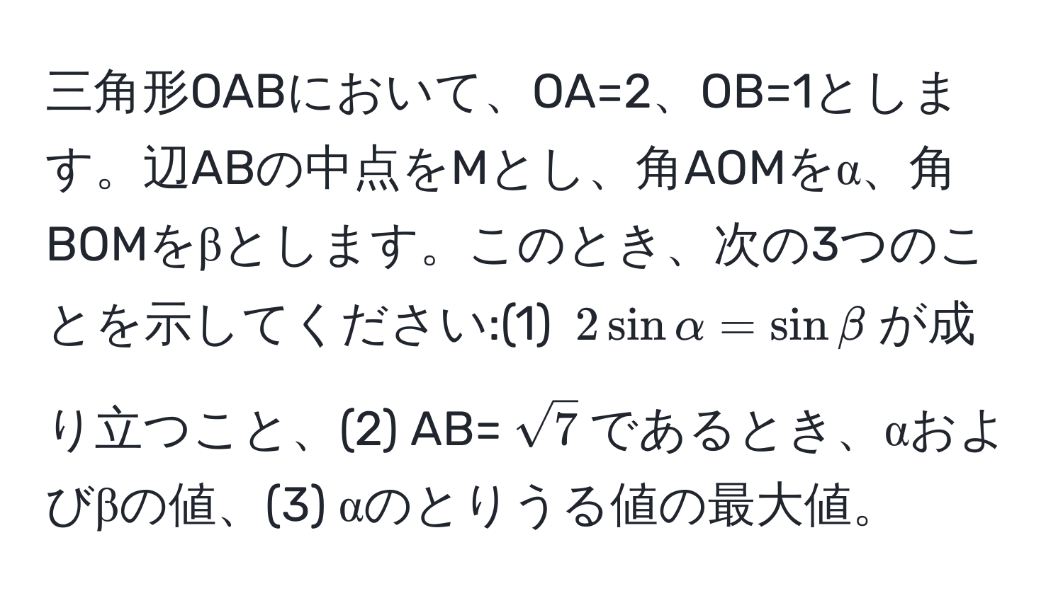 三角形OABにおいて、OA=2、OB=1とします。辺ABの中点をMとし、角AOMをα、角BOMをβとします。このとき、次の3つのことを示してください:(1) $2sinalpha = sinbeta$が成り立つこと、(2) AB=$sqrt(7)$であるとき、αおよびβの値、(3) αのとりうる値の最大値。