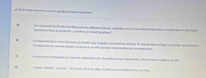 ¿Cual de estas oraciones sería un ejemplo de texto expositivo?
_
A) Con motivo de los 50 años del Mayo parisino, Mariana Subirats, catedrática de la Universidad de Barcelona, recuerda que en esta época
''queríamos hacer la revolución y construir un mundo igualitario''.
B) El urbanismo tiene como elemento de estudio a las ciudades y los sistemas urbanos. Es una disciplina antigua y compleja, que incorpora
conceptos de las ciencias sociales y a la vez es un arte asociado tradicionalmente a la arquitectura.
C) La exposición prolongada a la radiación ultravioleta del sol puede provocar melanomas y otros tumores malignos de piel.
D) -¡Cállate, Holden!- me gritó- . Te lo aviso. ¡Si no te callas, te parto la cara! Estaba hecho una fiera.