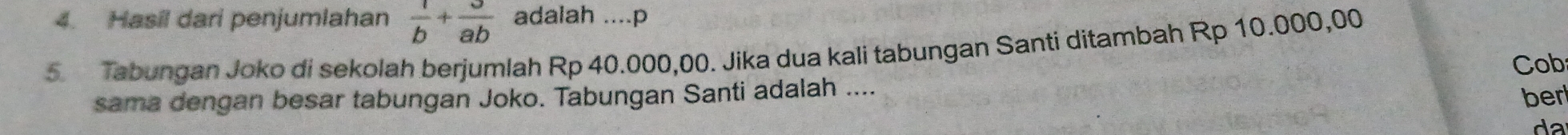 Hasil dari penjumlahan  1/b + 3/ab  adalah ....p 
5 Tabungan Joko di sekolah berjumlah Rp 40.000,00. Jika dua kali tabungan Santi ditambah Rp 10.000,00
Cob 
sama dengan besar tabungan Joko. Tabungan Santi adalah .... ber 
da