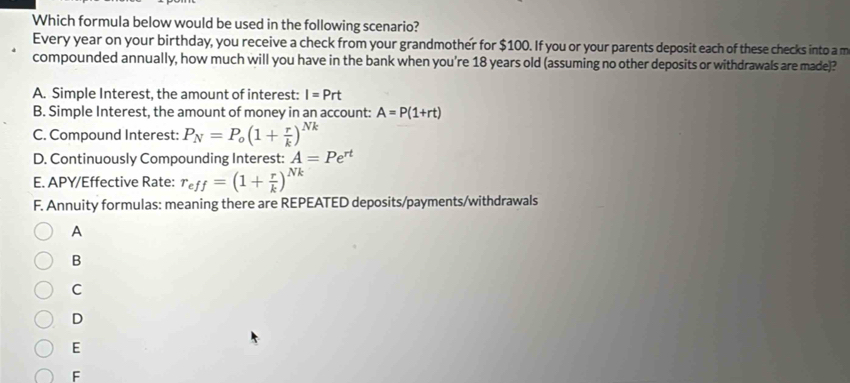 Which formula below would be used in the following scenario?
Every year on your birthday, you receive a check from your grandmother for $100. If you or your parents deposit each of these checks into a m
compounded annually, how much will you have in the bank when you’re 18 years old (assuming no other deposits or withdrawals are made)?
A. Simple Interest, the amount of interest: I=Prt
B. Simple Interest, the amount of money in an account: A=P(1+rt)
C. Compound Interest: P_N=P_o(1+ r/k )^Nk
D. Continuously Compounding Interest: A=Pe^(rt)
E. APY/Effective Rate: r_eff=(1+ r/k )^Nk
F. Annuity formulas: meaning there are REPEATED deposits/payments/withdrawals
A
B
C
D
E
F