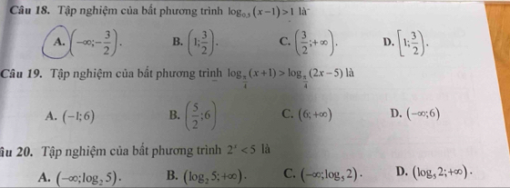 Tập nghiệm của bất phương trình log _0.5(x-1)>1 là
A. (-∈fty ;- 3/2 ). B. (1; 3/2 ). C. ( 3/2 ;+∈fty ). D. [1; 3/2 ). 
Câu 19. Tập nghiệm của bất phương trình log _ π /4 (x+1)>log _ π /4 (2x-5) 1:
A. (-1;6) B. ( 5/2 ;6) C. (6;+∈fty ) D. (-∈fty ;6)
âu 20. Tập nghiệm của bất phương trình 2^x<5</tex> là
A. (-∈fty ;log _25). B. (log _25;+∈fty ). C. (-∈fty ;log _52). D. (log _52;+∈fty ).