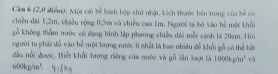 (2,0 điểm): Một cái bể hình hộp chữ nhật, kích thước bên trong của bể có 
chiều dài 1, 2m, chiều rộng 0,5m và chiều cao 1m. Người ta bỏ vào bể một khối 
gỗ không thẩm nước có dạng hình lập phương chiều dài mỗi cạnh là 20cm. Hỏi 
người ta phải đổ vào bể một lượng nước ít nhất là bao nhiêu để khối gỗ có thể bắt 
đầu nổi được. Biết khối lượng riêng của nước và gỗ lần lượt là 1000kg/m^3 V
600kg/m^3.