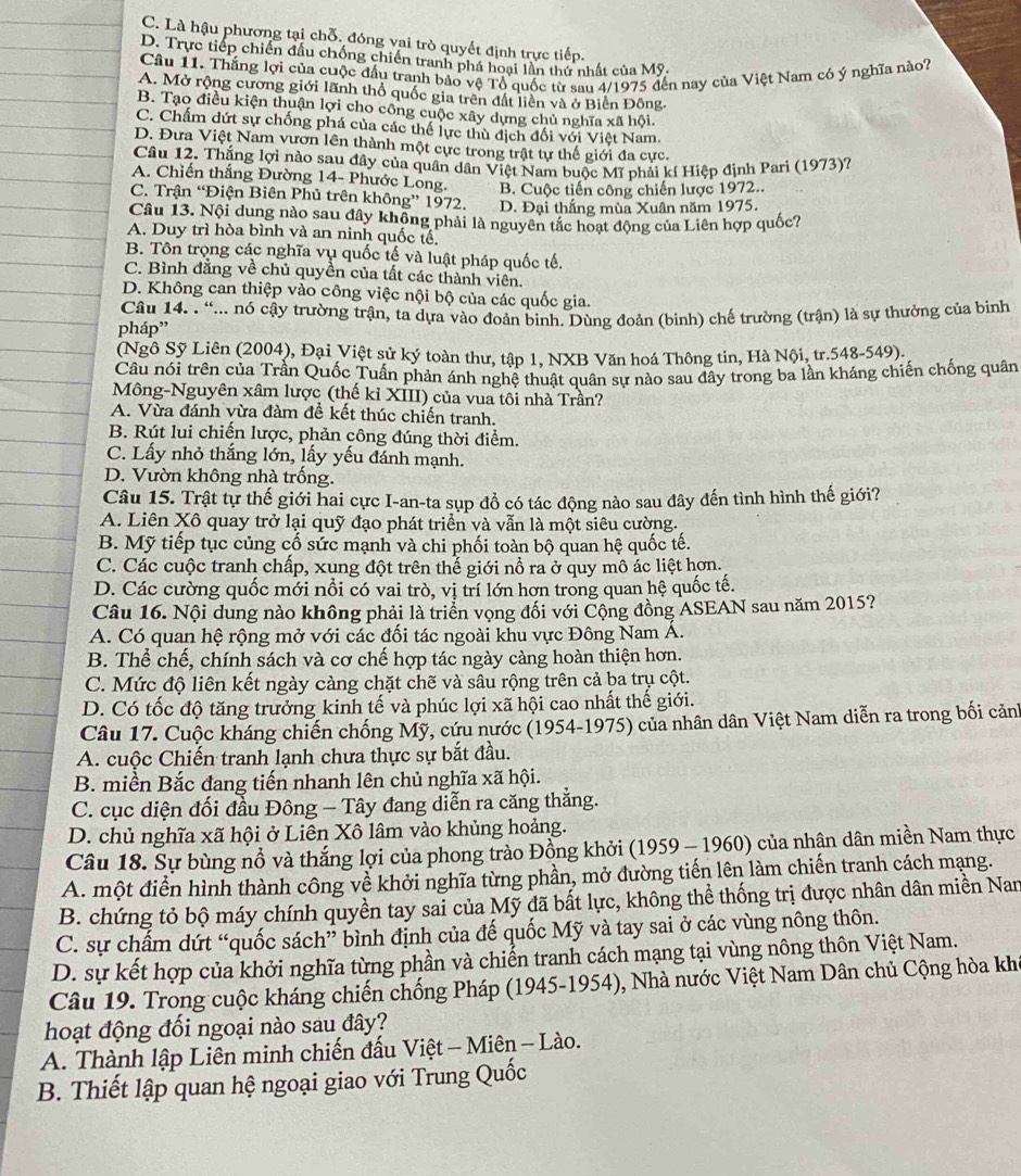 C. Là hậu phương tại chỗ. đóng vai trò quyết định trực tiếp.
D. Trực tiếp chiến đầu chống chiến tranh phá hoại lần thứ nhất của Mỹ.
Câu 11. Thắng lợi của cuộc đấu tranh bảo vệ Tổ quốc từ sau 4/1975 dến nay của Việt Nam có ý nghĩa nào?
A. Mở rộng cương giới lãnh thổ quốc gia trên đất liền và ở Biển Đông.
B. Tạo điều kiện thuận lợi cho công cuộc xây dựng chủ nghĩa xã hội.
C. Chấm dứt sự chống phá của các thể lực thù địch đối với Việt Nam.
D. Đưa Việt Nam vươn lên thành một cực trong trật tự thế giới đa cực.
Câu 12. Thắng lợi nào sau đây của quân dân Việt Nam buộc Mĩ phải kí Hiệp định Pari (1973)?
A. Chiến thắng Đường 14- Phước Long. B. Cuộc tiến công chiến lược 1972..
C. Trận “Điện Biên Phủ trên không” 1972, D. Đại thắng mùa Xuân năm 1975.
Câu 13. Nội dung nào sau đây không phải là nguyên tắc hoạt động của Liên hợp quốc?
A. Duy trì hòa bình và an ninh quốc tế.
B. Tôn trọng các nghĩa vụ quốc tế và luật pháp quốc tế,
C. Bình đăng về chủ quyền của tất các thành viên.
D. Không can thiệp vào công việc nội bộ của các quốc gia.
Câu 14. . “... nó cậy trường trận, ta dựa vào đoản binh. Dùng đoản (binh) chế trường (trận) là sự thưởng của binh
pháp'
(Ngô Sỹ Liên (2004), Đại Việt sử ký toàn thư, tập 1, NXB Văn hoá Thông tin, Hà Nội, tr.548-549).
Câu nói trên của Trần Quốc Tuấn phản ánh nghệ thuật quân sự nào sau đây trong ba lần kháng chiến chống quân
Mông-Nguyên xâm lược (thế kỉ XIII) của vua tôi nhà Trần?
A. Vừa đánh vừa đàm đề kết thúc chiến tranh.
B. Rút lui chiến lược, phản công đúng thời điểm.
C. Lấy nhỏ thắng lớn, lấy yếu đánh mạnh.
D. Vườn không nhà trống.
Câu 15. Trật tự thế giới hai cực I-an-ta sụp đồ có tác động nào sau đây đến tình hình thế giới?
A. Liên Xô quay trở lại quỹ đạo phát triển và vẫn là một siêu cường.
B. Mỹ tiếp tục củng cố sức mạnh và chi phối toàn bộ quan hệ quốc tế.
C. Các cuộc tranh chấp, xung đột trên thế giới nổ ra ở quy mô ác liệt hơn.
D. Các cường quốc mới nổi có vai trò, vị trí lớn hơn trong quan hệ quốc tế.
Câu 16. Nội dung nào không phải là triển vọng đối với Cộng đồng ASEAN sau năm 2015?
A. Có quan hệ rộng mở với các đối tác ngoài khu vực Đông Nam Á.
B. Thể chế, chính sách và cơ chế hợp tác ngày càng hoàn thiện hơn.
C. Mức độ liên kết ngày càng chặt chẽ và sâu rộng trên cả ba trụ cột.
D. Có tốc độ tăng trưởng kinh tế và phúc lợi xã hội cao nhất thế giới.
Câu 17. Cuộc kháng chiến chống Mỹ, cứu nước (1954-1975) của nhân dân Việt Nam diễn ra trong bối cảnh
A. cuộc Chiến tranh lạnh chưa thực sự bắt đầu.
B. miền Bắc đang tiến nhanh lên chủ nghĩa xã hội.
C. cục diện đối đầu Đông - Tây đang diễn ra căng thẳng.
D. chủ nghĩa xã hội ở Liên Xô lâm vào khủng hoảng.
Câu 18. Sự bùng nổ và thắng lợi của phong trào Đồng khởi (1959 - 1960) của nhận dân miền Nam thực
A. một điển hình thành công về khởi nghĩa từng phần, mở đường tiến lên làm chiến tranh cách mạng.
B. chứng tỏ bộ máy chính quyền tay sai của Mỹ đã bất lực, không thể thống trị được nhân dân miền Nan
C. sự chấm dứt “quốc sách” bình định của đế quốc Mỹ và tay sai ở các vùng nông thôn.
D. sự kết hợp của khởi nghĩa từng phần và chiến tranh cách mạng tại vùng nông thôn Việt Nam.
Câu 19. Trong cuộc kháng chiến chống Pháp (1945-1954), Nhà nước Việt Nam Dân chủ Cộng hòa khi
hoạt động đối ngoại nào sau đây?
A. Thành lập Liên minh chiến đấu Việt - Miên - Lào.
B. Thiết lập quan hệ ngoại giao với Trung Quốc