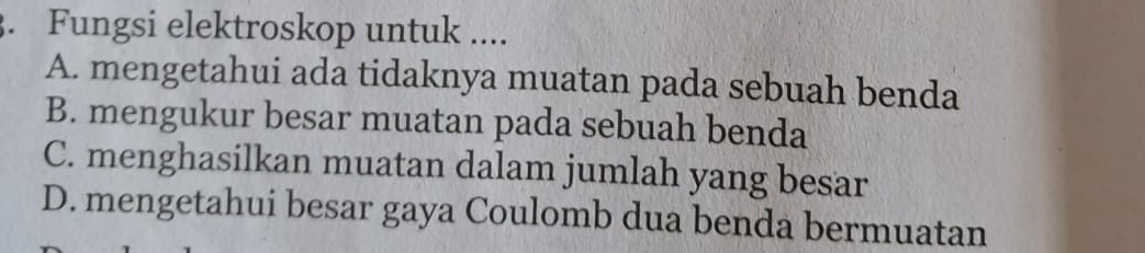 Fungsi elektroskop untuk ....
A. mengetahui ada tidaknya muatan pada sebuah benda
B. mengukur besar muatan pada sebuah benda
C. menghasilkan muatan dalam jumlah yang besar
D. mengetahui besar gaya Coulomb dua benda bermuatan