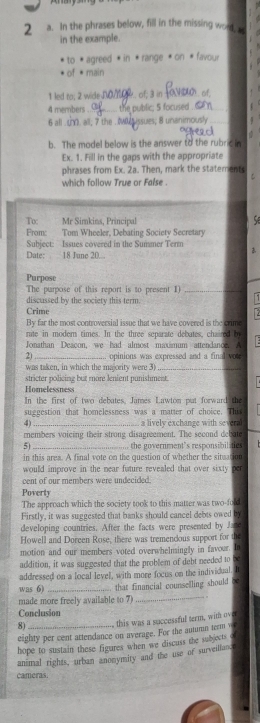 In the phrases below, fill in the missing word, 
in the example.
to * agreed * in * range * on « favour
of • main
1 led to; 2 wideD_ .. of; 3 in
4 members the public; 5 focused_
6 all . u. all, 7 the ._ Ussues; 8 unanimously
b. The model below is the answer to the rubric in
Ex. 1. Fill in the gaps with the appropriate
phrases from Ex. 2a. Then, mark the statements
which follow True or False
To: Mr Simkins, Principal
S
From: Tom Wheeler, Debating Society Secretary
Subject: Issues covered in the Summer Term 
Date: 18 June 20
Purpose
The purpose of this report is to present 1)_
discussed by the society this term.
71
Crime
By far the most controversial issue that we have covered is the crime
rite in modern times. In the three separate debates, chaired by
Jonathan Deacon, we had almost maxmum attendance A
2)_ opinions was expressed and a final vou
was taken, in which the ma ority were 3_
stricter policing but more lenient punishment.
Homelessness
In the first of two debates, James Lawton put forward the
suggestion that homelessness was a matter of choice. This
4) _a lively exchanze with sever 
members voicing their strong disagreement. The second debate
5) _the government's responsibil ites
in this area. A final vote on the question of whether the situation
would improve in the near future revealed that over sixty per
cent of our members were undecided.
Poverty
The approach which the society took to this matter was two-fold
Firstly, it was suggested that banks should cancel debts owed by
developing countries. After the facts were presented by Jace
Howell and Doreen Rose, there was tremendous support for the
motion and our members voted overwhelmingly in favour. In
addition, it was suggested that the problem of debt needed to be
addressed on a local level, with more focus on the individual.
was 6) _that financial counselling should b
made more freely available to 7 _. .
Conclusion
8)  this was a successful term, wit ove
eighty per cent attendance on average. For the autumn term w
hope to sustain these figures when we discuss the subjects o
animal rights, urban anonymity and the use or surveiland
cameras