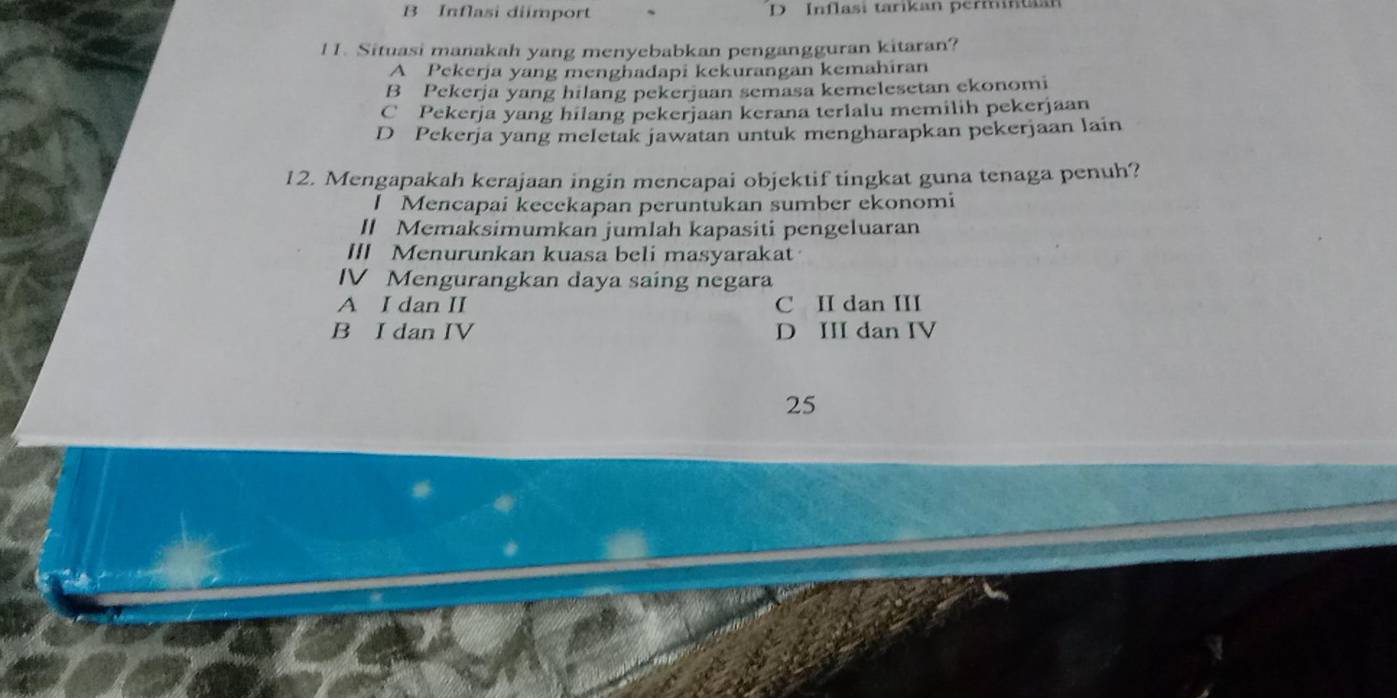 B Inflasi diimport D Inflasi tarikan permintaan
11. Situasi manakah yang menyebabkan pengangguran kitaran?
A Pekerja yang menghadapi kekurangan kemahiran
B Pekerja yang hilang pekerjaan semasa kemelesetan ekonomi
C Pekerja yang hilang pekerjaan kerana terlalu memilih pekerjaan
D Pekerja yang meletak jawatan untuk mengharapkan pekerjaan lain
12. Mengapakah kerajaan ingin mencapai objektif tingkat guna tenaga penuh?
l Mencapai kecckapan peruntukan sumber ekonomi
I Memaksimumkan jumlah kapasiti pengeluaran
III Menurunkan kuasa beli masyarakat
IV Mengurangkan daya saing negara
A I dan II C II dan III
B I dan IV D III dan IV
25