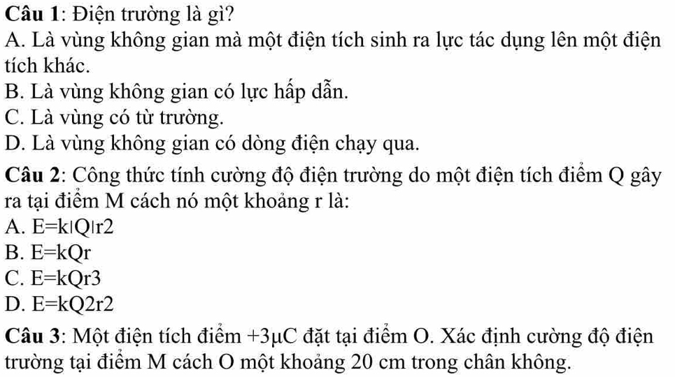 Điện trường là gì?
A. Là vùng không gian mà một điện tích sinh ra lực tác dụng lên một điện
tích khác.
B. Là vùng không gian có lực hấp dẫn.
C. Là vùng có từ trường.
D. Là vùng không gian có dòng điện chạy qua.
Câu 2: Công thức tính cường độ điện trường do một điện tích điểm Q gây
ra tại điểm M cách nó một khoảng r là:
A. E=k|Q|r2
B. E=kQr
C. E=kQr3
D. E=kQ2r2
Câu 3: Một điện tích điểm +3μC đặt tại điểm O. Xác định cường độ điện
trường tại điểm M cách O một khoảng 20 cm trong chân không.