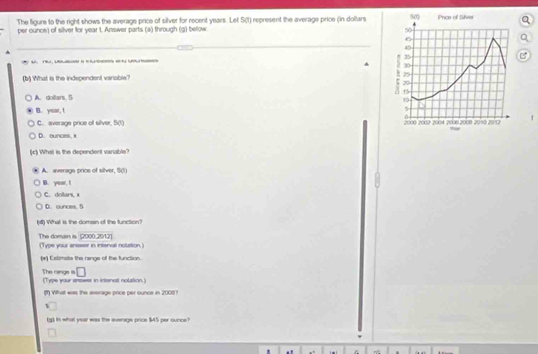 The figure to the right shows the average price of silver for recent years. Let S(t) represent the average price (in dollars SM Price of Silver
per ounce) of silver for year t. Answer parts (a) through (g) below 50
B
40
35
n vss a s us a usues
^ 30
(b) What is the independent variable?
25
a 20
15
A. doitars S
10
B. year, t 5
n
C. average price of silver, S(1) 2000 2002 2004 2006 2008 2010 2012
1
D. ounces, k
(c) What is the dependent variable?
A. average price of silver, S(1)
B. year, 1
C. dollars, x
D. ounces, S
(4) What is the domain of the function?
The domain is [2000,2012]
(Type your anseer in interval notation.
(e) Estimats the range of the function
The range is □ 
(Type your answer in interval nolation.)
(1) What was the average price per ounce in 2008?
s
(g) In what year was the average price $45 per ounce?