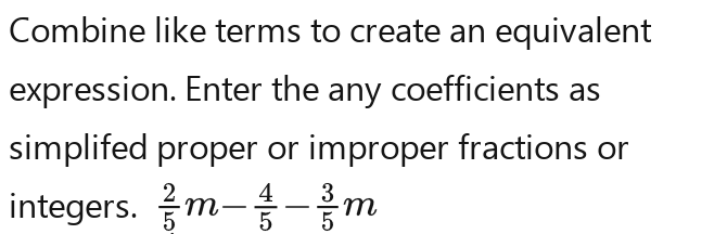 Combine like terms to create an equivalent 
expression. Enter the any coefficients as 
simplifed proper or improper fractions or 
integers.  2/5 m- 1/5 m- 3/5 m