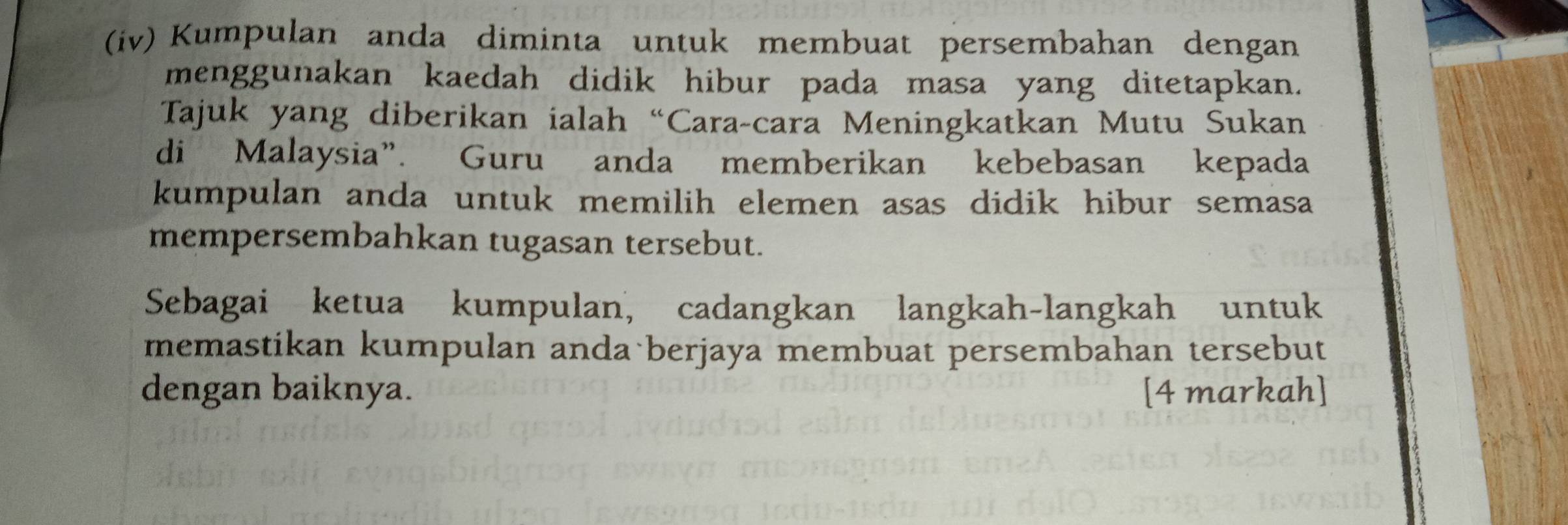 (iv) Kumpulan anda diminta untuk membuat persembahan dengan 
menggunakan kaedah didik hibur pada masa yang ditetapkan. 
Tajuk yang diberikan ialah “Cara-cara Meningkatkan Mutu Sukan 
di Malaysia”. Guru anda memberikan kebebasan kepada 
kumpulan anda untuk memilih elemen asas didik hibur semasa 
mempersembahkan tugasan tersebut. 
Sebagai ketua kumpulan, cadangkan langkah-langkah untuk 
memastikan kumpulan anda berjaya membuat persembahan tersebut 
dengan baiknya. [4 markah]