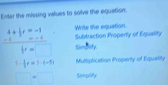 Enter the missing values to solve the equation. 
Write the equation.
frac beginarrayr 4+ 1/5 r=1endarray beginarrayr 4+ 1/5 3r=□ endarray  Subtraction Property of Equality 
Simplify.
5·  1/5 r=5· (-5) Multiplication Property of Equality
□ =□ Simplify