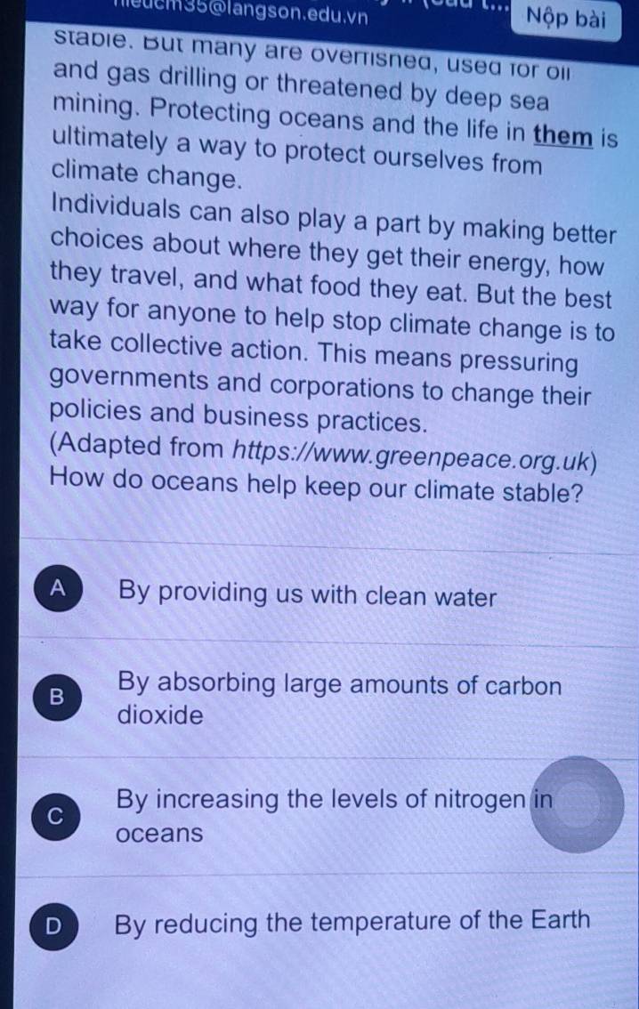 cm35@langson.edu.vn
Nộp bài
stable. But many are overrisned, used for oil
and gas drilling or threatened by deep sea
mining. Protecting oceans and the life in them is
ultimately a way to protect ourselves from
climate change.
Individuals can also play a part by making better
choices about where they get their energy, how
they travel, and what food they eat. But the best
way for anyone to help stop climate change is to
take collective action. This means pressuring
governments and corporations to change their
policies and business practices.
(Adapted from https://www.greenpeace.org.uk)
How do oceans help keep our climate stable?
A By providing us with clean water
B By absorbing large amounts of carbon
dioxide
C By increasing the levels of nitrogen in
oceans
D By reducing the temperature of the Earth