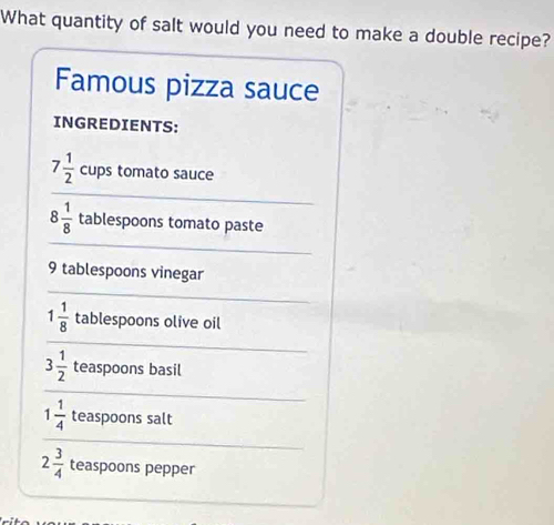 What quantity of salt would you need to make a double recipe? 
Famous pizza sauce 
INGREDIENTS:
7 1/2  cups tomato sauce
8 1/8  tablespoons tomato paste
9 tablespoons vinegar
1 1/8  tablespoons olive oil
3 1/2  teaspoons basil
1 1/4  teaspoons salt
2 3/4  teaspoons pepper