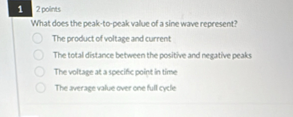 1 2 points
What does the peak-to-peak value of a sine wave represent?
The product of voltage and current
The total distance between the positive and negative peaks
The voltage at a specific point in time
The average value over one fulli cycle