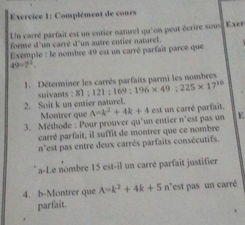 Complément de cours 
Un carré parfait est un entier naturel qu'on peut écrire sous Exer 
forme d'un carré d'un autre entier naturel. 
Exemple : le nombre 49 est un carré parfait parce que
49=7^2, 
1. Déterminer les carrés parfaits parmi les nombres 
suivants : 8 1; 121; 1 169; 196* 49; 225* 17^(10)
2. Soit k un entier naturel. 
Montrer que A=k^2+4k+4 est un carré parfait. 
3. Méthode : Pour prouver qu’un entier n'est pas un E 
carré parfait, il suffit de montrer que ce nombre 
n'est pas entre deux carrés parfaits consécutifs. 
a-Le nombre 15 est-il un carré parfait justifier 
4. b-Montrer que A=k^2+4k+5n n'est pas un carré 
parfait.