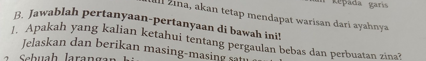 Répada garis 
e aat warisan da i ahnya 
B. Jawablah pertanyaan-pertanyaan di bawah ini! 
1. Apakah yang kalian ketahui tentang pergaulan bebas dan perbuatan zina? 
Jelaskan dan berikan masing-ma i