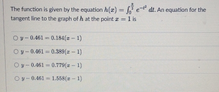 The function is given by the equation h(x)=∈t _0^((frac e)2)e^(-t^2) d dt. An equation for the
tangent line to the graph of h at the point x=1 is
y-0.461=0.184(x-1)
y-0.461=0.389(x-1)
y-0.461=0.779(x-1)
y-0.461=1.558(x-1)