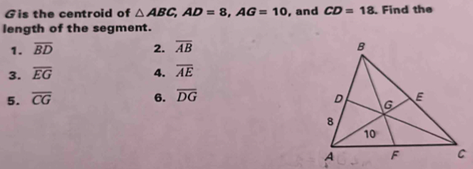 Gis the centroid of △ ABC, AD=8, AG=10 , and CD=18. Find the
length of the segment.
1. overline BD 2. overline AB
3. overline EG 4. overline AE
5. overline CG 6. overline DG