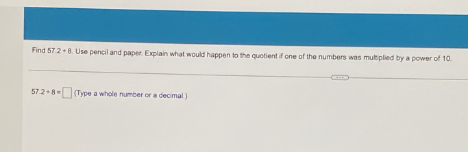 Find 57.2+8. Use pencil and paper. Explain what would happen to the quotient if one of the numbers was multiplied by a power of 10.
57.2+8=□ (Type a whole number or a decimal.)