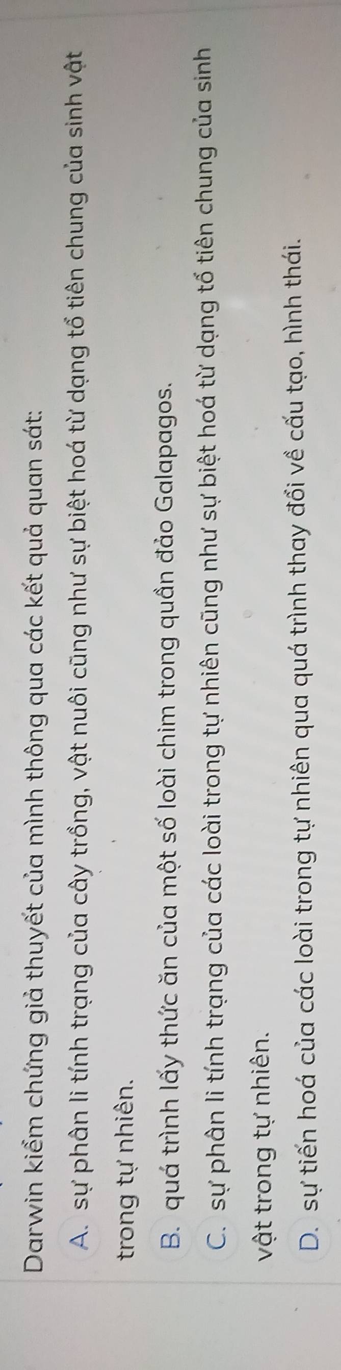 Darwin kiểm chứng giả thuyết của mình thông qua các kết quả quan sát:
A. sự phân li tính trạng của cây trồng, vật nuôi cũng như sự biệt hoá từ dạng tổ tiên chung của sinh vật
trong tự nhiên.
B. quá trình lấy thức ăn của một số loài chim trong quần đảo Galapagos.
C. sự phân li tính trạng của các loài trong tự nhiên cũng như sự biệt hoá từ dạng tố tiên chung của sinh
vật trong tự nhiên.
D. sự tiến hoá của các loài trong tự nhiên qua quá trình thay đổi về cấu tạo, hình thái.