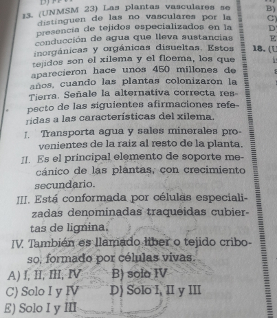 (UNMSM 23) Las plantas vasculares se B)
distinguen de las no vasculares por la C)
presencia de tejidos especializados en la D
conducción de agua que lleva sustancias E
inorgánicas y orgánicas disueltas. Estos 18. (U
tejidos son el xilema y el floema, los que i
aparecieron hace unos 450 millones de
años, cuando las plantas colonizaron la
Tierra. Señale la alternativa correcta res-
pecto de las siguientes afirmaciones refe-
ridas a las características del xilema.
I. Transporta agua y sales minerales pro-
venientes de la raiz al resto de la planta.
II. Es el principal elemento de soporte me-
cánico de las plantas, con crecimiento
secundario.
III. Está conformada por células especiali-
zadas denominadas traqueidas cubier-
tas de lignina.
IV. También es llamado liber o tejido cribo-
so, formado por células vivas.
A) I, II, III, Ⅳ B) solo IV
C) Solo I y IV D) Solo I, II y III
E) Solo I y III
