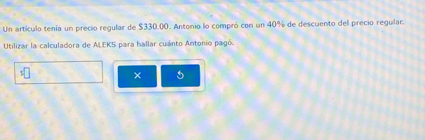 Un artículo tenía un precio regular de $330.00. Antonio lo compró con un 40% de descuento del precio regular. 
Utilizar la calculadora de ALEKS para hallar cuánto Antonio pagó. 
□ 
× 5