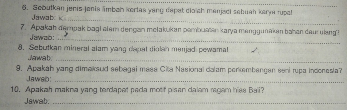 Sebutkan jenis-jenis limbah kertas yang dapat diolah menjadi sebuah karya rupa! 
Jawab:_ 
7. Apakah dampak bagi alam dengan melakukan pembuatan karya menggunakan bahan daur ulang? 
Jawab:_ 
8. Sebutkan mineral alam yang dapat diolah menjadi pewarna! 
Jawab:_ 
9. Apakah yang dimaksud sebagai masa Cita Nasional dalam perkembangan seni rupa Indonesia? 
Jawab:_ 
10. Apakah makna yang terdapat pada motif pisan dalam ragam hias Bali? 
Jawab:_