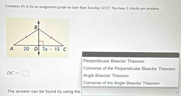 Complete #1-6 for an assignment grade no later than Tuesday 12/17. You have 2 checks per problem.
Perpendicular Bisector Theorem
Converse of the Perpendicular Bisector Theorem
DC=□
Angle Bisector Theorem
Converse of the Angle Bisector Theorem
The answer can be found by using the