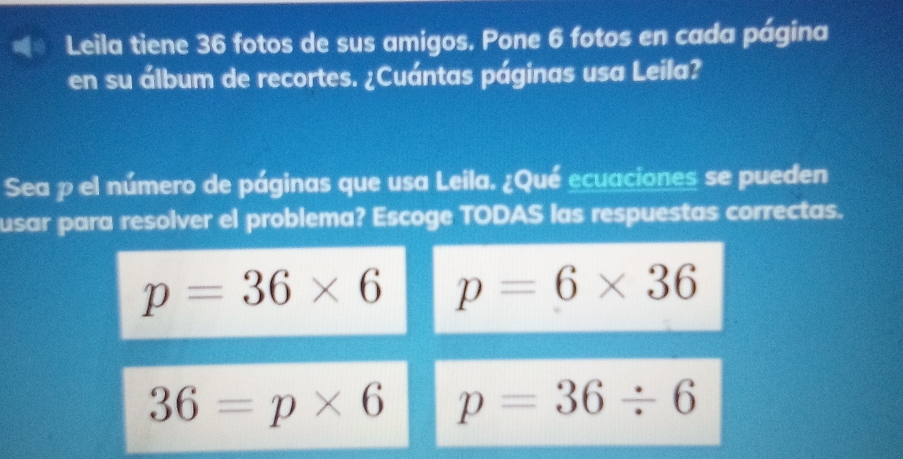 Leila tiene 36 fotos de sus amigos. Pone 6 fotos en cada página
en su álbum de recortes. ¿Cuántas páginas usa Leila?
Sea p el número de páginas que usa Leila. ¿Qué ecuaciones se pueden
usar para resolver el problema? Escoge TODAS las respuestas correctas.
p=36* 6 p=6* 36
36=p* 6 p=36/ 6