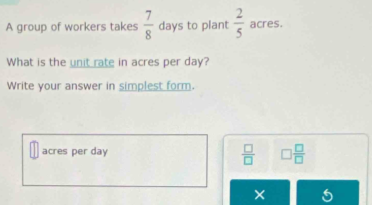 A group of workers takes  7/8  days to plant  2/5  acres. 
What is the unit rate in acres per day? 
Write your answer in simplest form.
 □ /□  
acres per day □  □ /□  
× 
6