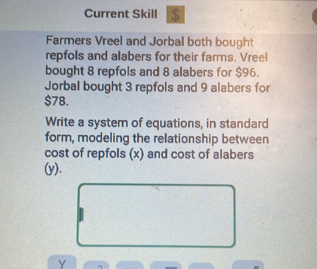 Current Skill $ 
Farmers Vreel and Jorbal both bought 
repfols and alabers for their farms. Vreel 
bought 8 repfols and 8 alabers for $96. 
Jorbal bought 3 repfols and 9 alabers for
$78. 
Write a system of equations, in standard 
form, modeling the relationship between 
cost of repfols (x) and cost of alabers 
(y).
Y