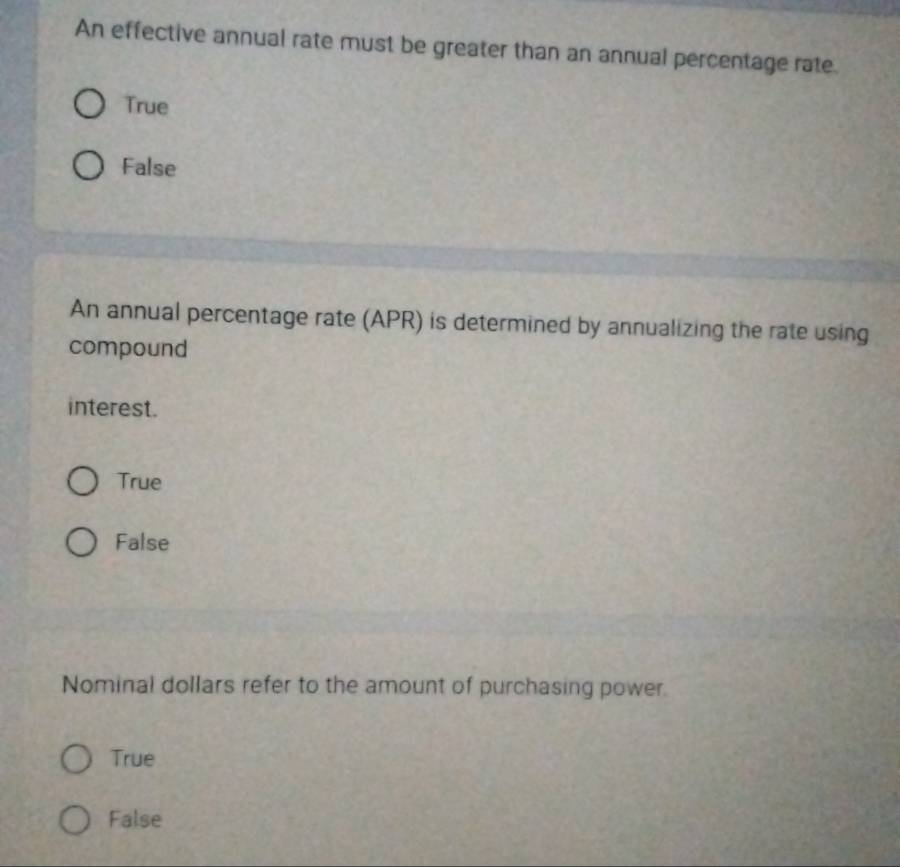 An effective annual rate must be greater than an annual percentage rate.
True
False
An annual percentage rate (APR) is determined by annualizing the rate using
compound
interest.
True
False
Nominal dollars refer to the amount of purchasing power
True
False