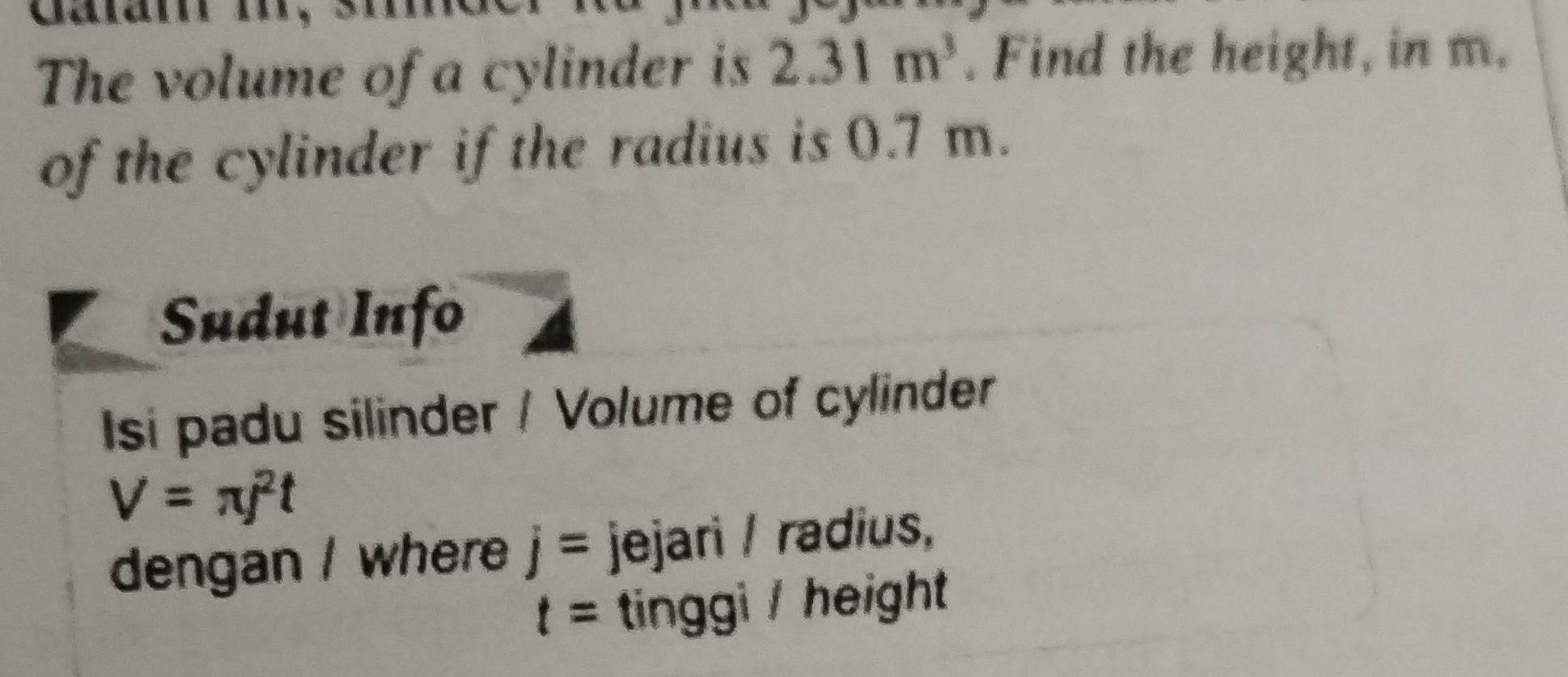 The volume of a cylinder is 2.31m^3. Find the height, in m, 
of the cylinder if the radius is 0.7 m. 
Sudut Info 
Isi padu silinder / Volume of cylinder
V=π j^2t
dengan / where j= jejari / radius,
t= tinggi / height