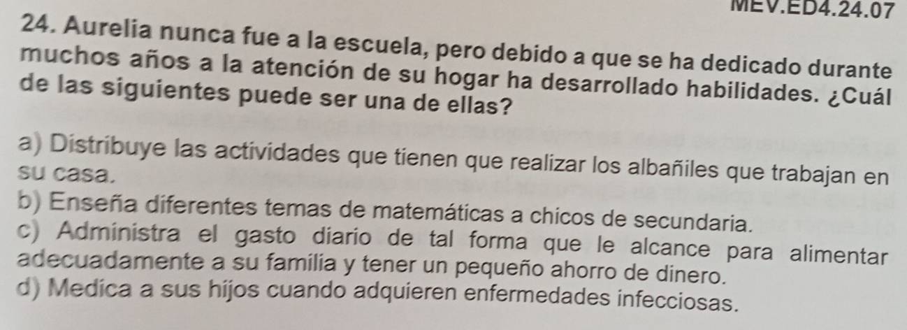 MEV.ED4.24.07
24. Aurelia nunca fue a la escuela, pero debido a que se ha dedicado durante
muchos años a la atención de su hogar ha desarrollado habilidades. ¿Cuál
de las siguientes puede ser una de ellas?
a) Distribuye las actividades que tienen que realizar los albañiles que trabajan en
su casa.
b) Enseña diferentes temas de matemáticas a chicos de secundaria.
c) Administra el gasto diario de tal forma que le alcance para alimentar
adecuadamente a su familia y tener un pequeño ahorro de dinero.
d) Medica a sus hijos cuando adquieren enfermedades infecciosas.