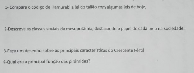 1- Compare o código de Hamurabì a lei do talião com algumas leis de hoje; 
2-Descreva as classes sociais da mesopotâmia, destacando o papel de cada uma na sociedade: 
3-Faça um desenho sobre as principais características do Crescente Fértil 
4-Qual era a principal função das pirâmides?