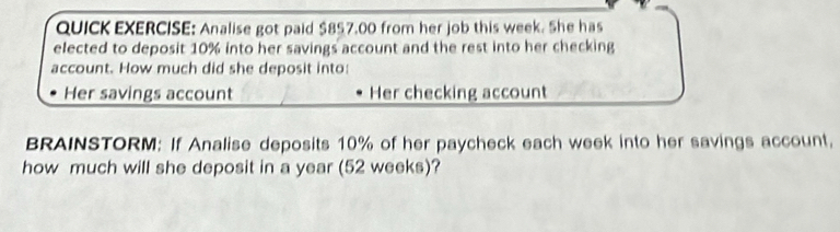 QUICK EXERCISE: Analise got paid $857.00 from her job this week. She has 
elected to deposit 10% into her savings account and the rest into her checking 
account. How much did she deposit into: 
Her savings account Her checking account 
BRAINSTORM: If Analise deposits 10% of her paycheck each week into her savings account, 
how much will she deposit in a year (52 weeks)?