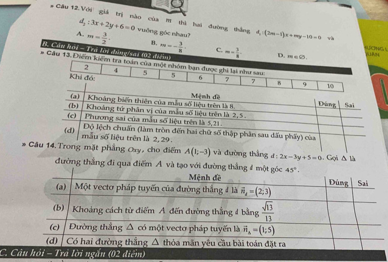 d_2:3x+2y+6=0
Câu 12.Với giá trị nào của M thì hai đường thắng d_1:(2m-1)x+my-10=0 và
A. m= 3/2 · vuông góc nhau?
HƯƠNG L
B. m=- 3/8 · C. m= 3/8 · JUA
B. Câu hỏi - Trà lời đúng/sai
# Câu 1
# g Oxy, cho điểm A(1;-3) và đường thắng đ: 2x-3y+5=0. Gọi △ l_a
đường thẳng đi qua điểm A và tạo với đường thẳ
C.