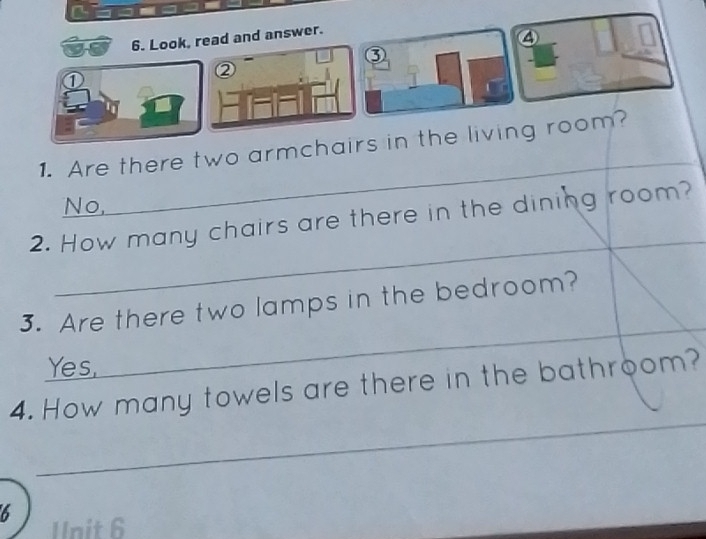 Look, read and answer.
④
③
②
①
1. Are there two armchairs in the living room?
No.
2. How many chairs are there in the dining room?
_
3. Are there two lamps in the bedroom?
_
Yes,
_
4. How many towels are there in the bathroom?
6
Unit 6