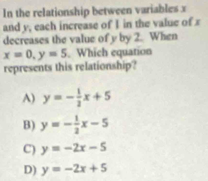 In the relationship between variables x
and y, each increase of I in the value of x
decreases the value of y by 2. When
x=0, y=5. Which equation
represents this relationship?
A) y=- 1/2 x+5
B) y=- 1/2 x-5
C) y=-2x-5
D) y=-2x+5