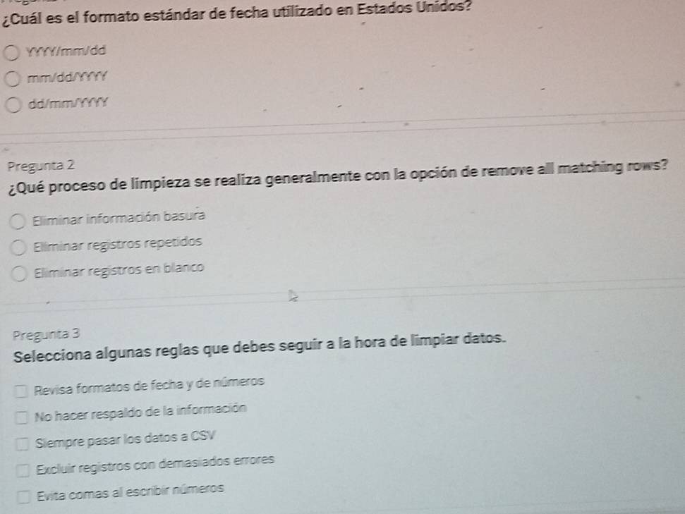 ¿Cuál es el formato estándar de fecha utilizado en Estados Unidos?
YYYY/mm/dd
mm/dd/YYYY
dd/mm/YYYY
Pregunta 2
¿Qué proceso de limpieza se realiza generalmente con la opción de remove all matching rows?
Eliminar información basura
Eliminar registros repetidos
Eliminar registros en blanco
Pregunta 3
Selecciona algunas reglas que debes seguir a la hora de limpiar datos.
Revisa formatos de fecha y de números
No hacer respaldo de la información
Siempre pasar los datos a CSV
Excluir registros con demasiados errores
Evita comas al escribir números