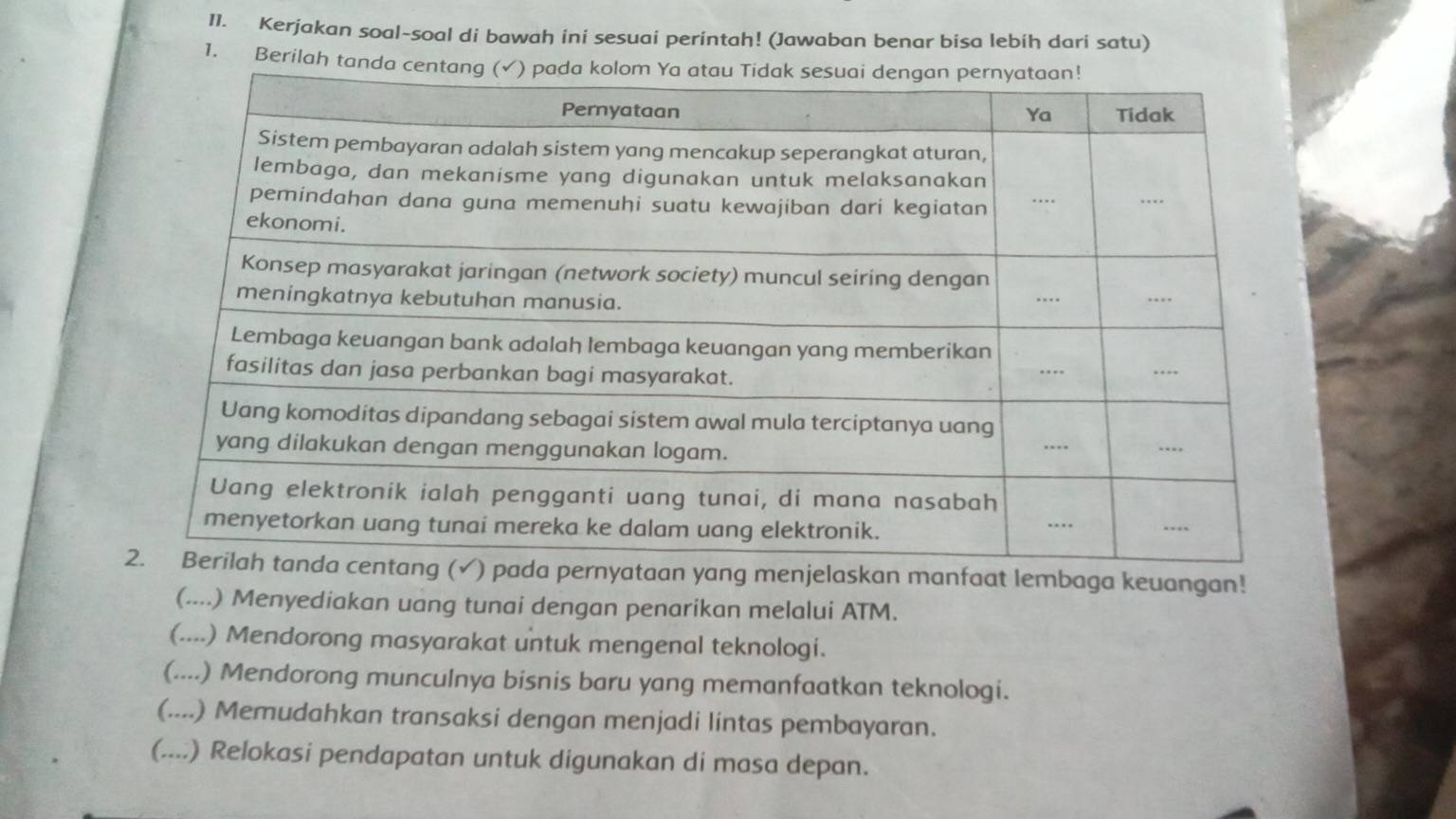 Kerjakan soal-soal di bawah ini sesuai perintah! (Jawaban benar bisa lebih dari satu)
1. Berilah tand
ada pernyataan yang menjelaskan manfaat lembaga keuangan!
(....) Menyediakan uang tunai dengan penarikan melalui ATM.
(....) Mendorong masyarakat untuk mengenal teknologi.
(....) Mendorong munculnya bisnis baru yang memanfaatkan teknologi.
(....) Memudahkan transaksi dengan menjadi lintas pembayaran.
(....) Relokasi pendapatan untuk digunakan di masa depan.