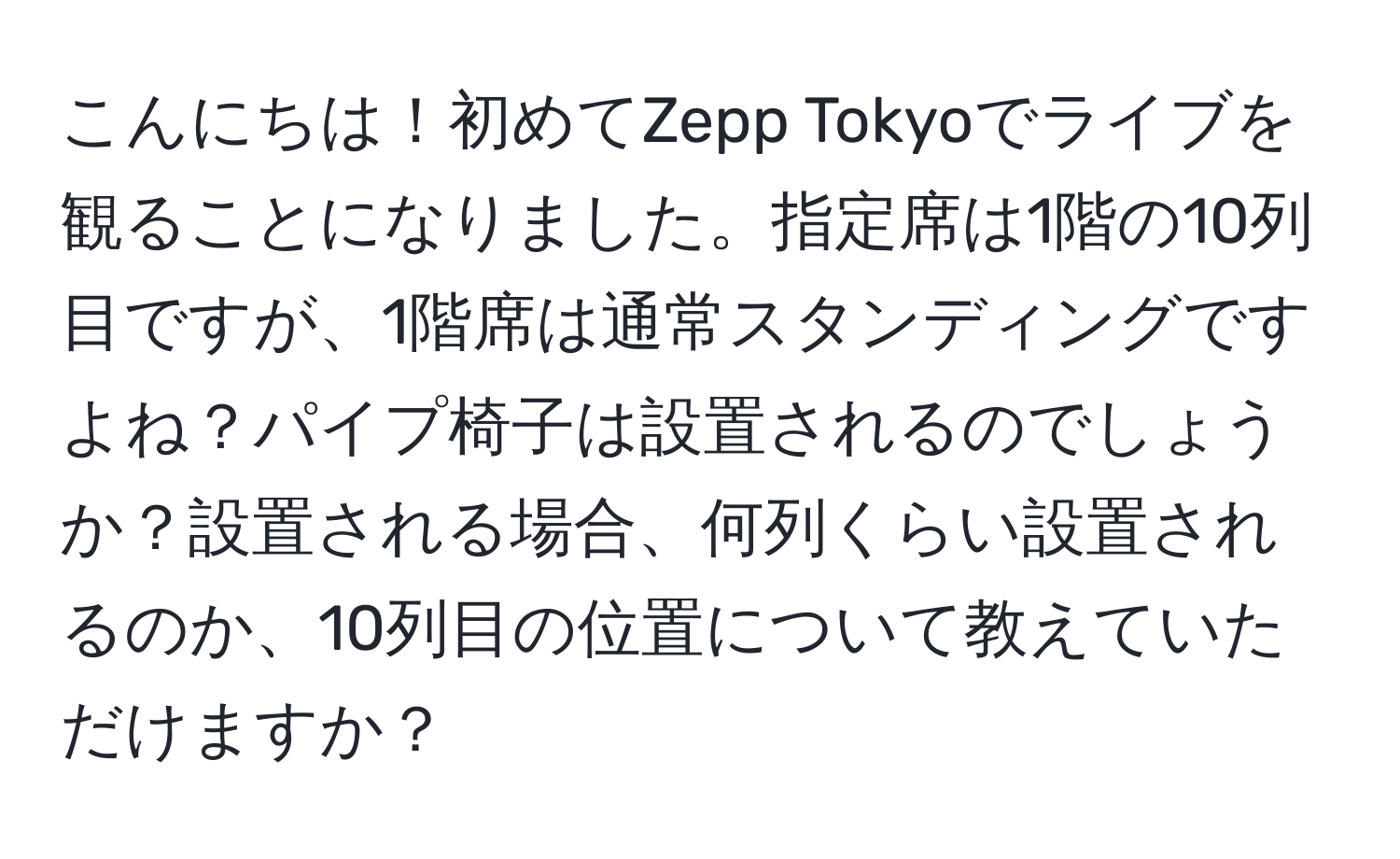 こんにちは！初めてZepp Tokyoでライブを観ることになりました。指定席は1階の10列目ですが、1階席は通常スタンディングですよね？パイプ椅子は設置されるのでしょうか？設置される場合、何列くらい設置されるのか、10列目の位置について教えていただけますか？