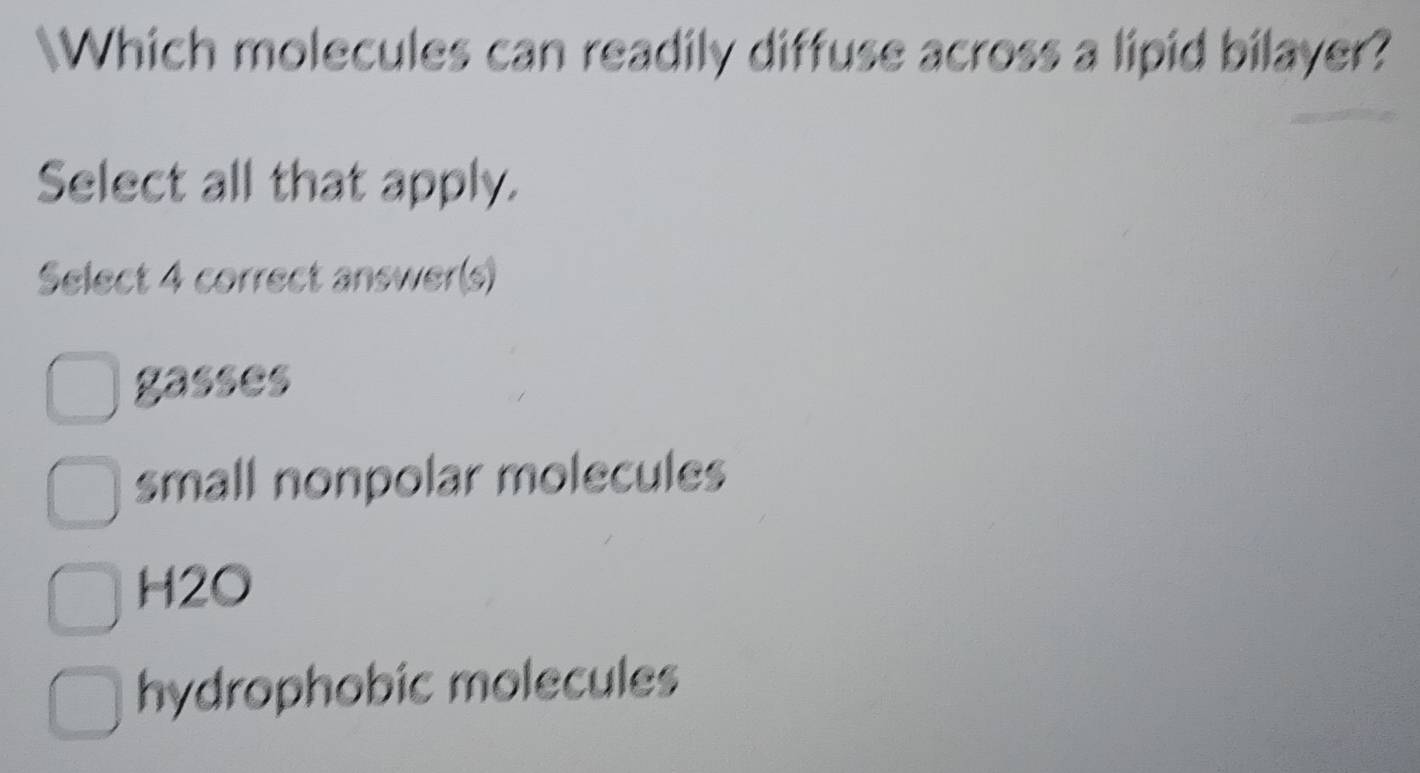 Which molecules can readily diffuse across a lipid bilayer?
Select all that apply.
Select 4 correct answer(s)
gasses
small nonpolar molecules
H2O
hydrophobic molecules